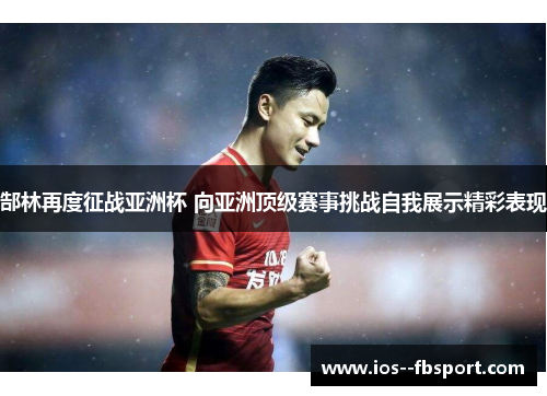 郜林再度征战亚洲杯 向亚洲顶级赛事挑战自我展示精彩表现 郜林再度征战亚洲杯 向亚洲顶级赛事挑战自我展示精彩表现