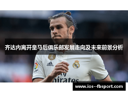 齐达内离开皇马后俱乐部发展走向及未来前景分析