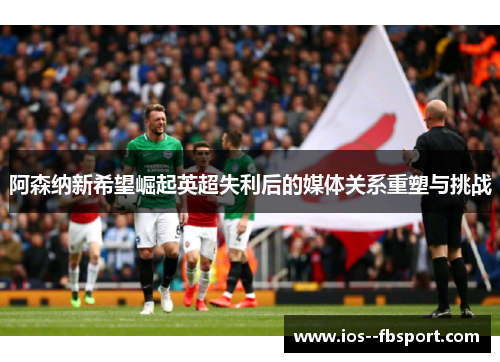 阿森纳新希望崛起英超失利后的媒体关系重塑与挑战