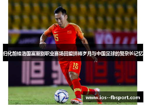 归化前锋洛国富渐别职业赛场回望拼搏岁月与中国足球的复杂长记忆