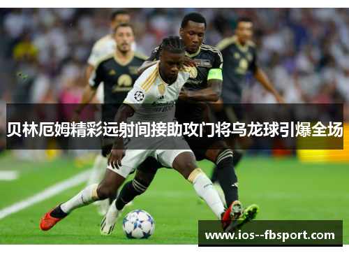 贝林厄姆精彩远射间接助攻门将乌龙球引爆全场