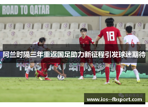 阿兰时隔三年重返国足助力新征程引发球迷期待